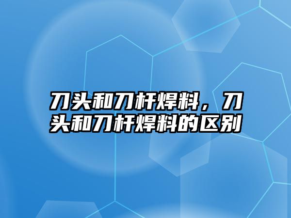 刀頭和刀桿焊料，刀頭和刀桿焊料的區(qū)別