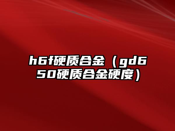 h6f硬質(zhì)合金（gd650硬質(zhì)合金硬度）