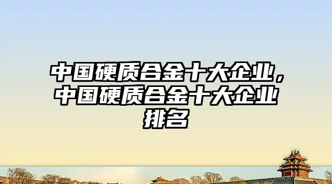 中國(guó)硬質(zhì)合金十大企業(yè)，中國(guó)硬質(zhì)合金十大企業(yè)排名