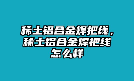 稀土鋁合金焊把線，稀土鋁合金焊把線怎么樣