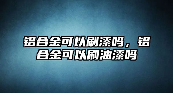 鋁合金可以刷漆嗎，鋁合金可以刷油漆嗎