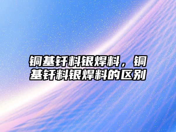 銅基釬料銀焊料，銅基釬料銀焊料的區(qū)別