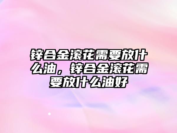 鋅合金滾花需要放什么油，鋅合金滾花需要放什么油好