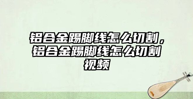 鋁合金踢腳線怎么切割，鋁合金踢腳線怎么切割視頻