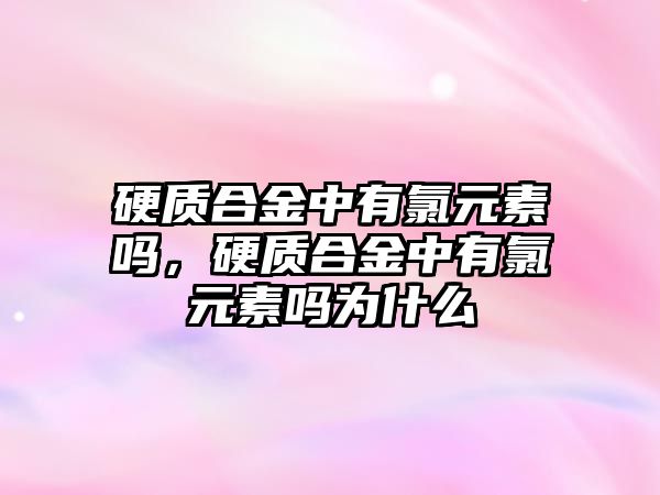 硬質合金中有氯元素嗎，硬質合金中有氯元素嗎為什么