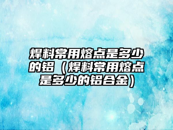 焊料常用熔點(diǎn)是多少的鋁（焊料常用熔點(diǎn)是多少的鋁合金）