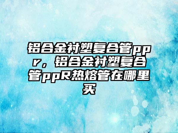 鋁合金襯塑復(fù)合管ppr，鋁合金襯塑復(fù)合管ppR熱熔管在哪里買