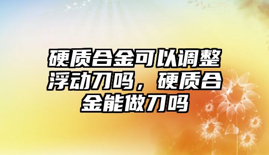 硬質(zhì)合金可以調(diào)整浮動刀嗎，硬質(zhì)合金能做刀嗎