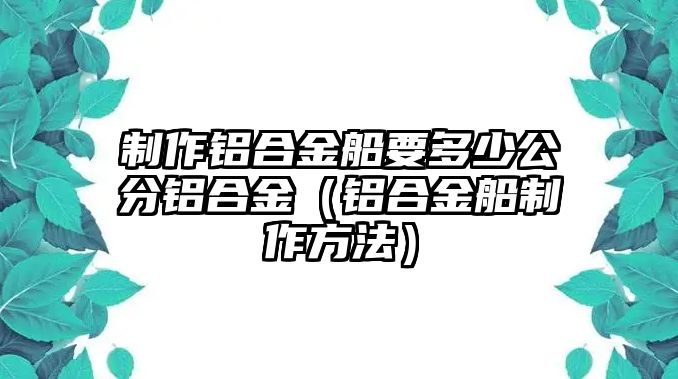 制作鋁合金船要多少公分鋁合金（鋁合金船制作方法）