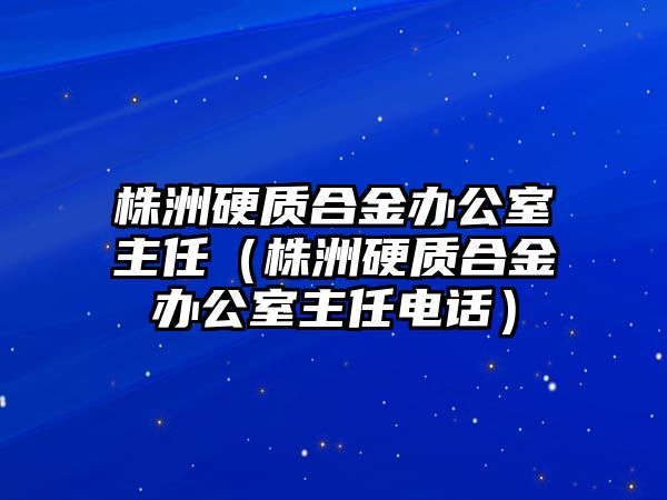 株洲硬質合金辦公室主任（株洲硬質合金辦公室主任電話）