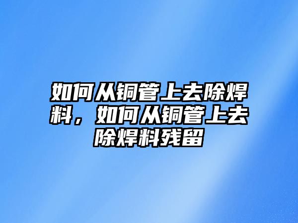 如何從銅管上去除焊料，如何從銅管上去除焊料殘留