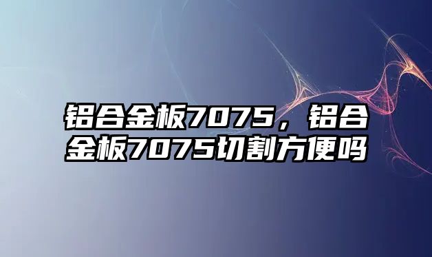 鋁合金板7075，鋁合金板7075切割方便嗎