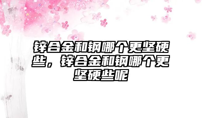 鋅合金和鋼哪個更堅硬些，鋅合金和鋼哪個更堅硬些呢