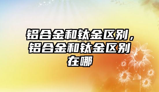 鋁合金和鈦金區(qū)別，鋁合金和鈦金區(qū)別在哪