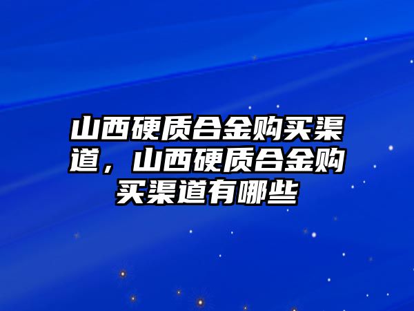 山西硬質(zhì)合金購(gòu)買(mǎi)渠道，山西硬質(zhì)合金購(gòu)買(mǎi)渠道有哪些