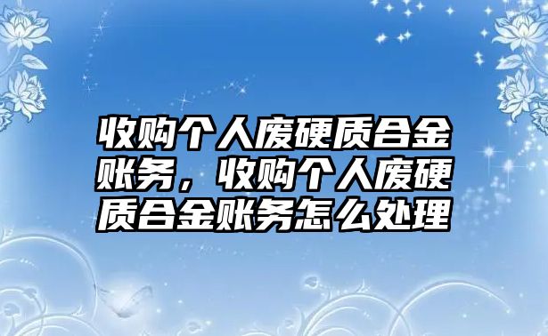 收購個人廢硬質合金賬務，收購個人廢硬質合金賬務怎么處理