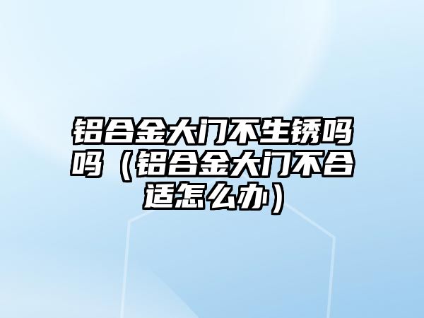 鋁合金大門不生銹嗎嗎（鋁合金大門不合適怎么辦）