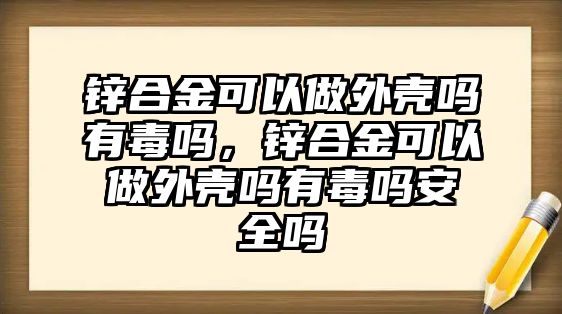 鋅合金可以做外殼嗎有毒嗎，鋅合金可以做外殼嗎有毒嗎安全嗎