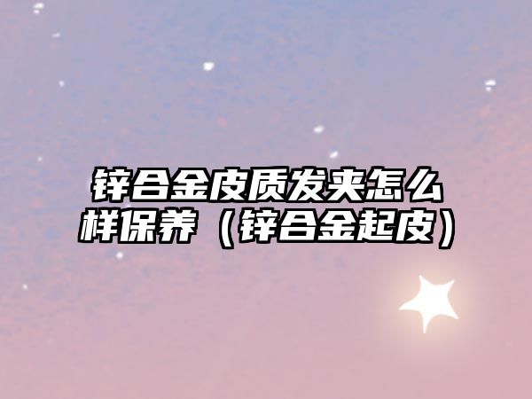 鋅合金皮質(zhì)發(fā)夾怎么樣保養(yǎng)（鋅合金起皮）