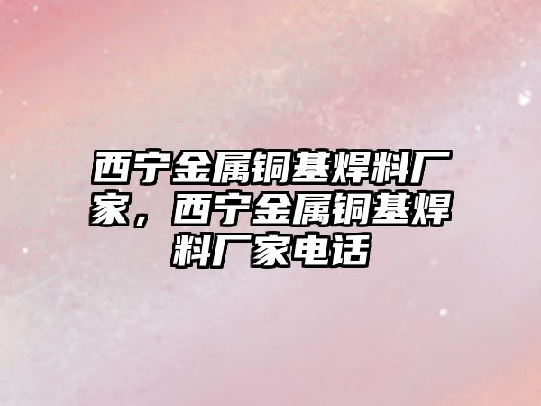 西寧金屬銅基焊料廠家，西寧金屬銅基焊料廠家電話