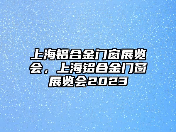 上海鋁合金門窗展覽會，上海鋁合金門窗展覽會2023