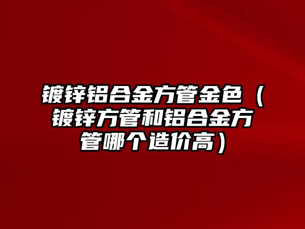 鍍鋅鋁合金方管金色（鍍鋅方管和鋁合金方管哪個(gè)造價(jià)高）