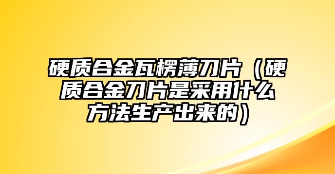 硬質(zhì)合金瓦楞薄刀片（硬質(zhì)合金刀片是采用什么方法生產(chǎn)出來的）