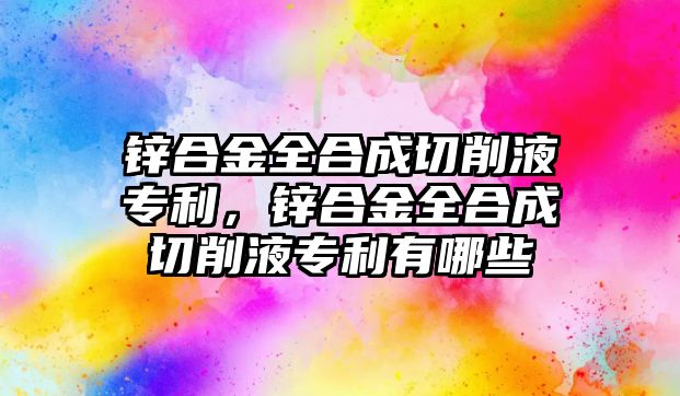 鋅合金全合成切削液專利，鋅合金全合成切削液專利有哪些