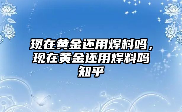 現(xiàn)在黃金還用焊料嗎，現(xiàn)在黃金還用焊料嗎知乎