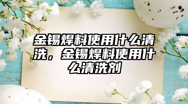 金錫焊料使用什么清洗，金錫焊料使用什么清洗劑