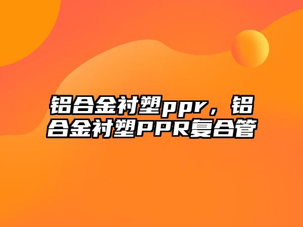 鋁合金襯塑ppr，鋁合金襯塑PPR復(fù)合管