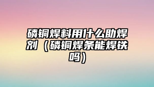 磷銅焊料用什么助焊劑（磷銅焊條能焊鐵嗎）