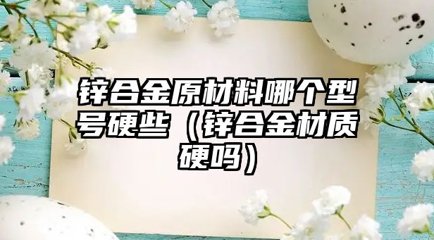 鋅合金原材料哪個型號硬些（鋅合金材質(zhì)硬嗎）