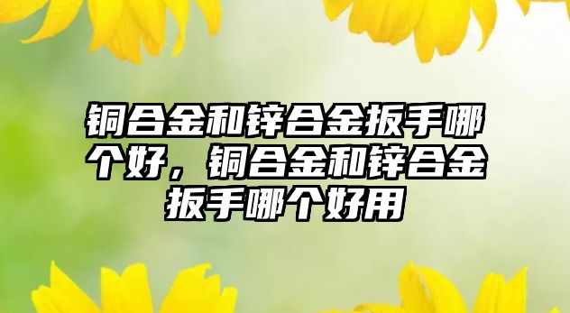 銅合金和鋅合金扳手哪個好，銅合金和鋅合金扳手哪個好用