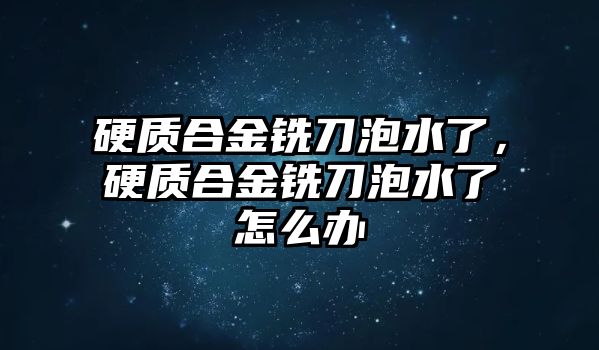 硬質(zhì)合金銑刀泡水了，硬質(zhì)合金銑刀泡水了怎么辦