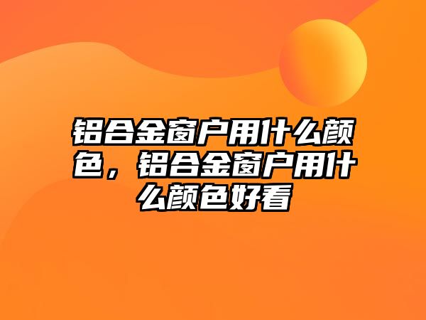 鋁合金窗戶用什么顏色，鋁合金窗戶用什么顏色好看