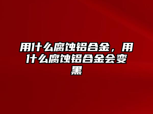 用什么腐蝕鋁合金，用什么腐蝕鋁合金會變黑