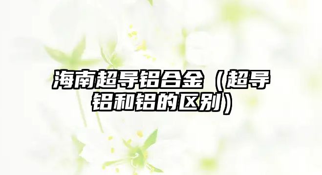 海南超導(dǎo)鋁合金（超導(dǎo)鋁和鋁的區(qū)別）