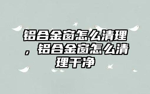 鋁合金窗怎么清理，鋁合金窗怎么清理干凈