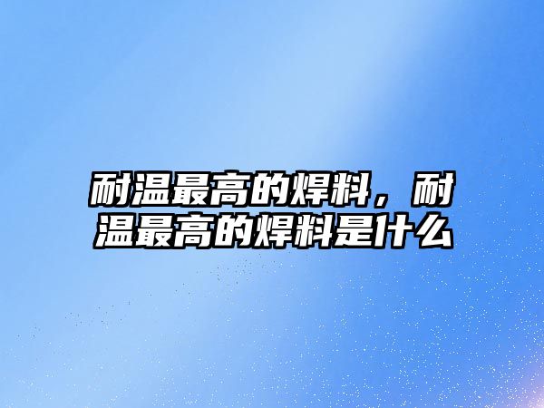 耐溫最高的焊料，耐溫最高的焊料是什么