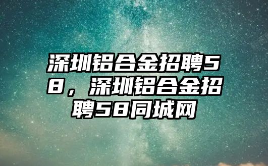 深圳鋁合金招聘58，深圳鋁合金招聘58同城網(wǎng)