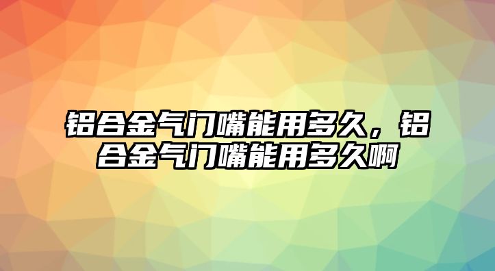 鋁合金氣門(mén)嘴能用多久，鋁合金氣門(mén)嘴能用多久啊