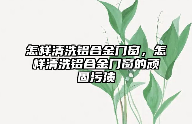 怎樣清洗鋁合金門窗，怎樣清洗鋁合金門窗的頑固污漬