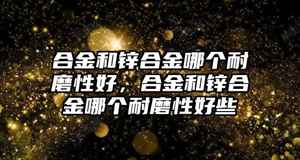 合金和鋅合金哪個耐磨性好，合金和鋅合金哪個耐磨性好些