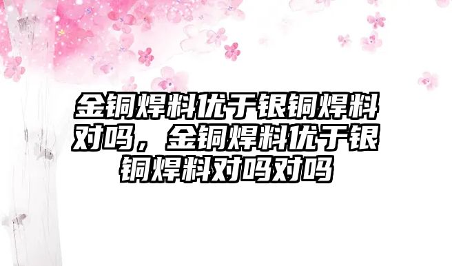 金銅焊料優(yōu)于銀銅焊料對嗎，金銅焊料優(yōu)于銀銅焊料對嗎對嗎