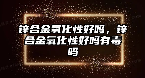 鋅合金氧化性好嗎，鋅合金氧化性好嗎有毒嗎