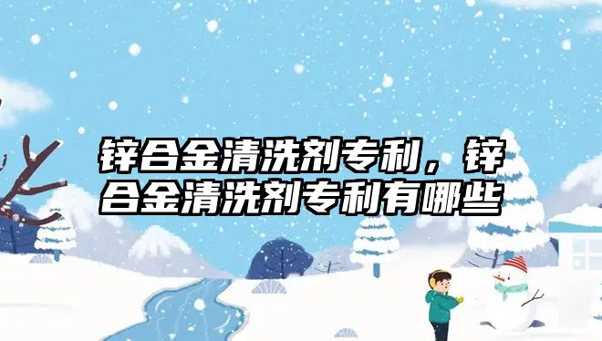 鋅合金清洗劑專利，鋅合金清洗劑專利有哪些