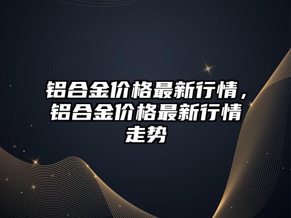 鋁合金價(jià)格最新行情，鋁合金價(jià)格最新行情走勢