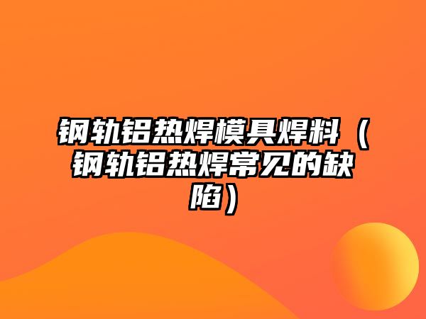 鋼軌鋁熱焊模具焊料（鋼軌鋁熱焊常見的缺陷）