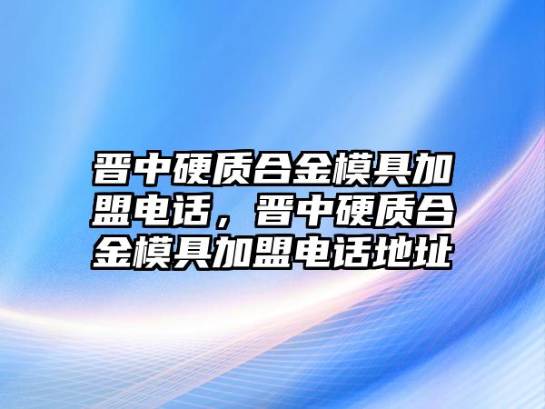 晉中硬質(zhì)合金模具加盟電話(huà)，晉中硬質(zhì)合金模具加盟電話(huà)地址